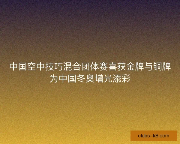 中国空中技巧混合团体赛喜获金牌与铜牌为中国冬奥增光添彩