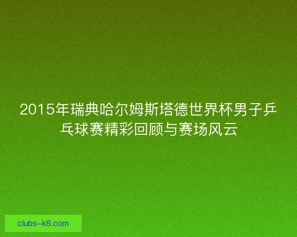 2015年瑞典哈尔姆斯塔德世界杯男子乒乓球赛精彩回顾与赛场风云